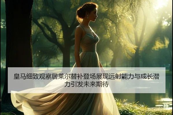 皇马细致观察居莱尔替补登场展现远射能力与成长潜力引发未来期待