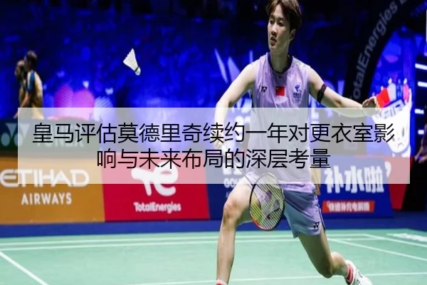 皇马评估莫德里奇续约一年对更衣室影响与未来布局的深层考量