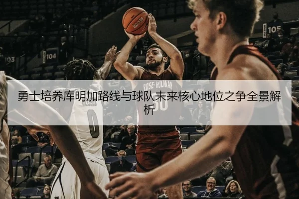 勇士培养库明加路线与球队未来核心地位之争全景解析