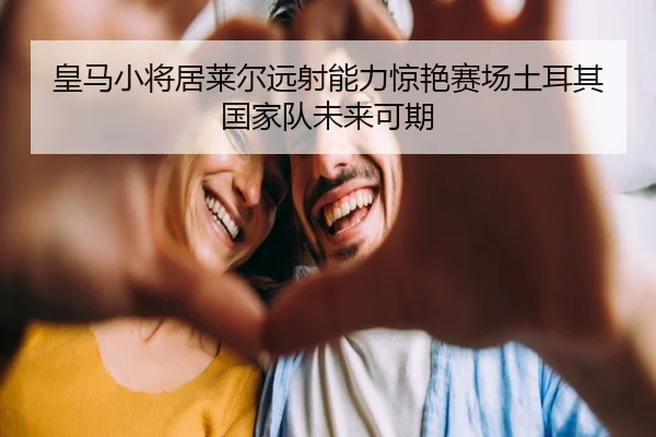 皇马小将居莱尔远射能力惊艳赛场土耳其国家队未来可期